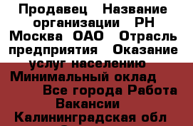 Продавец › Название организации ­ РН-Москва, ОАО › Отрасль предприятия ­ Оказание услуг населению › Минимальный оклад ­ 25 000 - Все города Работа » Вакансии   . Калининградская обл.,Советск г.